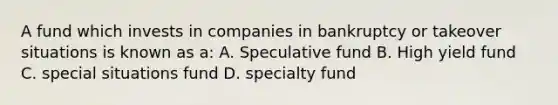 A fund which invests in companies in bankruptcy or takeover situations is known as a: A. Speculative fund B. High yield fund C. special situations fund D. specialty fund