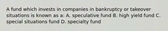 A fund which invests in companies in bankruptcy or takeover situations is known as a: A. speculative fund B. high yield fund C. special situations fund D. specialty fund