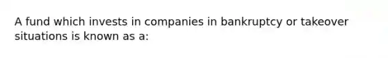 A fund which invests in companies in bankruptcy or takeover situations is known as a: