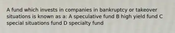 A fund which invests in companies in bankruptcy or takeover situations is known as a: A speculative fund B high yield fund C special situations fund D specialty fund