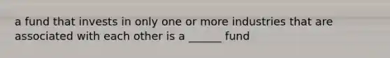 a fund that invests in only one or more industries that are associated with each other is a ______ fund