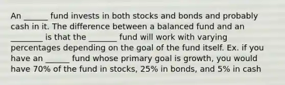 An ______ fund invests in both stocks and bonds and probably cash in it. The difference between a balanced fund and an ________ is that the _______ fund will work with varying percentages depending on the goal of the fund itself. Ex. if you have an ______ fund whose primary goal is growth, you would have 70% of the fund in stocks, 25% in bonds, and 5% in cash