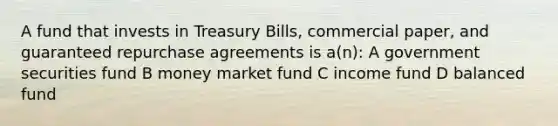 A fund that invests in Treasury Bills, commercial paper, and guaranteed repurchase agreements is a(n): A government securities fund B money market fund C income fund D balanced fund