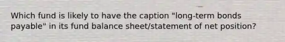 Which fund is likely to have the caption "long-term <a href='https://www.questionai.com/knowledge/kvHJpN4vyZ-bonds-payable' class='anchor-knowledge'>bonds payable</a>" in its fund <a href='https://www.questionai.com/knowledge/k1u07UMB1r-balance-sheet' class='anchor-knowledge'>balance sheet</a>/statement of net position?