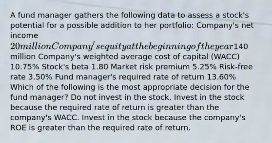 A fund manager gathers the following data to assess a stock's potential for a possible addition to her portfolio: Company's net income 20 million Company's equity at the beginning of the year140 million Company's weighted average cost of capital (WACC) 10.75% Stock's beta 1.80 Market risk premium 5.25% Risk-free rate 3.50% Fund manager's required rate of return 13.60% Which of the following is the most appropriate decision for the fund manager? Do not invest in the stock. Invest in the stock because the required rate of return is greater than the company's WACC. Invest in the stock because the company's ROE is greater than the required rate of return.