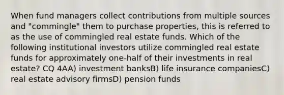 When fund managers collect contributions from multiple sources and "commingle" them to purchase properties, this is referred to as the use of commingled real estate funds. Which of the following institutional investors utilize commingled real estate funds for approximately one-half of their investments in real estate? CQ 4AA) investment banksB) life insurance companiesC) real estate advisory firmsD) pension funds