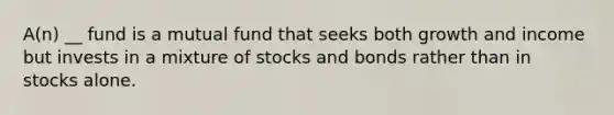 A(n) __ fund is a mutual fund that seeks both growth and income but invests in a mixture of stocks and bonds rather than in stocks alone.