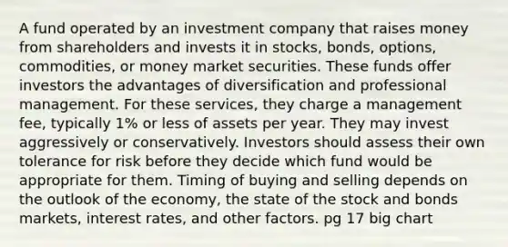 A fund operated by an investment company that raises money from shareholders and invests it in stocks, bonds, options, commodities, or money market securities. These funds offer investors the advantages of diversification and professional management. For these services, they charge a management fee, typically 1% or less of assets per year. They may invest aggressively or conservatively. Investors should assess their own tolerance for risk before they decide which fund would be appropriate for them. Timing of buying and selling depends on the outlook of the economy, the state of the stock and bonds markets, interest rates, and other factors. pg 17 big chart