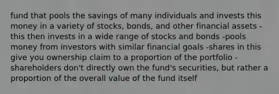 fund that pools the savings of many individuals and invests this money in a variety of stocks, bonds, and other financial assets -this then invests in a wide range of stocks and bonds -pools money from investors with similar financial goals -shares in this give you ownership claim to a proportion of the portfolio -shareholders don't directly own the fund's securities, but rather a proportion of the overall value of the fund itself