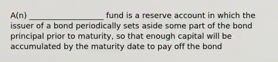 A(n) ___________________ fund is a reserve account in which the issuer of a bond periodically sets aside some part of the bond principal prior to maturity, so that enough capital will be accumulated by the maturity date to pay off the bond