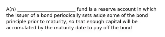 A(n) _________________________ fund is a reserve account in which the issuer of a bond periodically sets aside some of the bond principle prior to maturity, so that enough capital will be accumulated by the maturity date to pay off the bond