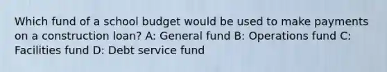 Which fund of a school budget would be used to make payments on a construction loan? A: General fund B: Operations fund C: Facilities fund D: Debt service fund