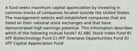 A fund seeks maximum capital appreciation by investing in common stocks of companies located outside the United States. The management selects well-established companies that are listed on their national stock exchanges and that have demonstrated high earnings potential. This information describes which of the following mutual funds? A) ABC Stock Index Fund B) ATF Biotechnology Fund C) ATF Overseas Opportunities Fund D) ATF Capital Appreciation Fund