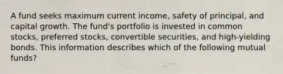 A fund seeks maximum current income, safety of principal, and capital growth. The fund's portfolio is invested in common stocks, preferred stocks, convertible securities, and high-yielding bonds. This information describes which of the following mutual funds?