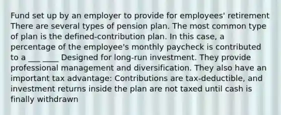 Fund set up by an employer to provide for employees' retirement There are several types of pension plan. The most common type of plan is the defined-contribution plan. In this case, a percentage of the employee's monthly paycheck is contributed to a ___ ____ Designed for long-run investment. They provide professional management and diversification. They also have an important tax advantage: Contributions are tax-deductible, and investment returns inside the plan are not taxed until cash is finally withdrawn