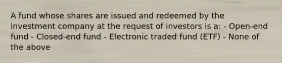 A fund whose shares are issued and redeemed by the investment company at the request of investors is a: - Open-end fund - Closed-end fund - Electronic traded fund (ETF) - None of the above