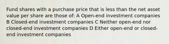 Fund shares with a purchase price that is less than the net asset value per share are those of: A Open-end investment companies B Closed-end investment companies C Neither open-end nor closed-end investment companies D Either open-end or closed-end investment companies