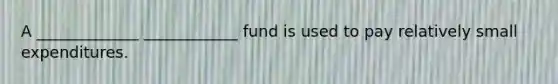 A _____________ ____________ fund is used to pay relatively small expenditures.