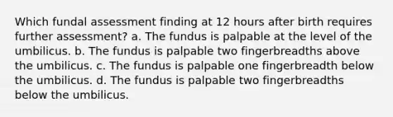 Which fundal assessment finding at 12 hours after birth requires further assessment? a. The fundus is palpable at the level of the umbilicus. b. The fundus is palpable two fingerbreadths above the umbilicus. c. The fundus is palpable one fingerbreadth below the umbilicus. d. The fundus is palpable two fingerbreadths below the umbilicus.