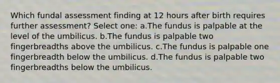 Which fundal assessment finding at 12 hours after birth requires further assessment? Select one: a.The fundus is palpable at the level of the umbilicus. b.The fundus is palpable two fingerbreadths above the umbilicus. c.The fundus is palpable one fingerbreadth below the umbilicus. d.The fundus is palpable two fingerbreadths below the umbilicus.