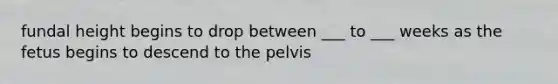 fundal height begins to drop between ___ to ___ weeks as the fetus begins to descend to the pelvis