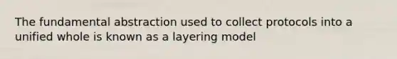 The fundamental abstraction used to collect protocols into a unified whole is known as a layering model