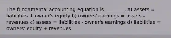 The fundamental accounting equation is ________. a) assets = liabilities + owner's equity b) owners' earnings = assets - revenues c) assets = liabilities - owner's earnings d) liabilities = owners' equity + revenues