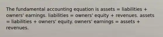 The fundamental accounting equation is assets = liabilities + owners' earnings. liabilities = owners' equity + revenues. assets = liabilities + owners' equity. owners' earnings = assets + revenues.