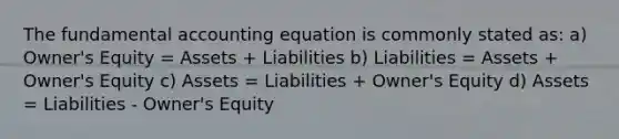 The fundamental accounting equation is commonly stated as: a) Owner's Equity = Assets + Liabilities b) Liabilities = Assets + Owner's Equity c) Assets = Liabilities + Owner's Equity d) Assets = Liabilities - Owner's Equity