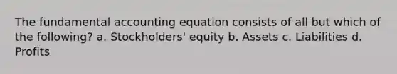 The fundamental accounting equation consists of all but which of the following? a. Stockholders' equity b. Assets c. Liabilities d. Profits