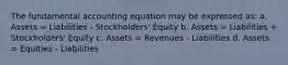 The fundamental accounting equation may be expressed as: a. Assets = Liabilities - Stockholders' Equity b. Assets = Liabilities + Stockholders' Equity c. Assets = Revenues - Liabilities d. Assets = Equities - Liabilities