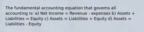 The fundamental accounting equation that governs all accounting is: a) Net Income = Revenue - expenses b) Assets + Liabilities = Equity c) Assets = Liabilities + Equity d) Assets = Liabilities - Equity