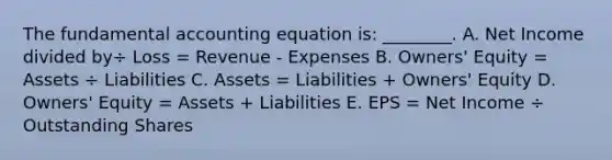 The fundamental accounting equation​ is: ________. A. Net Income divided by÷ Loss​ = Revenue​ - Expenses B. ​Owners' Equity​ = Assets​ ÷ Liabilities C. Assets​ = Liabilities​ + Owners' Equity D. ​Owners' Equity​ = Assets​ + Liabilities E. EPS​ = Net Income​ ÷ Outstanding Shares