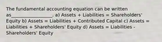 The fundamental accounting equation can be written as__________________. a) Assets + Liabilities = Shareholders' Equity b) Assets = Liabilities + Contributed Capital c) Assets = Liabilities + Shareholders' Equity d) Assets = Liabilities - Shareholders' Equity