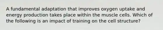 A fundamental adaptation that improves oxygen uptake and energy production takes place within the muscle cells. Which of the following is an impact of training on the cell structure?