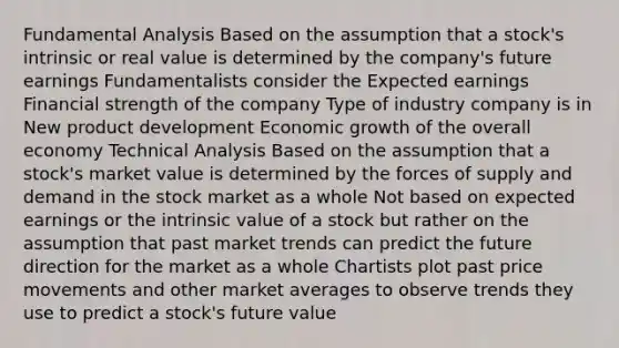 Fundamental Analysis Based on the assumption that a stock's intrinsic or real value is determined by the company's future earnings Fundamentalists consider the Expected earnings Financial strength of the company Type of industry company is in New product development Economic growth of the overall economy Technical Analysis Based on the assumption that a stock's market value is determined by the forces of supply and demand in the stock market as a whole Not based on expected earnings or the intrinsic value of a stock but rather on the assumption that past market trends can predict the future direction for the market as a whole Chartists plot past price movements and other market averages to observe trends they use to predict a stock's future value