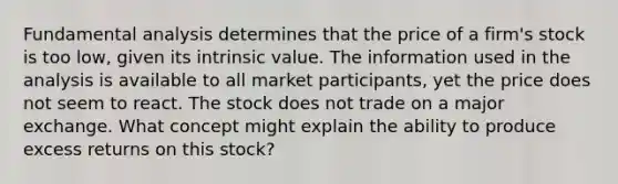 Fundamental analysis determines that the price of a firm's stock is too low, given its intrinsic value. The information used in the analysis is available to all market participants, yet the price does not seem to react. The stock does not trade on a major exchange. What concept might explain the ability to produce excess returns on this stock?