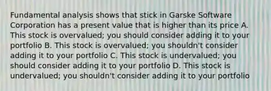 Fundamental analysis shows that stick in Garske Software Corporation has a present value that is higher than its price A. This stock is overvalued; you should consider adding it to your portfolio B. This stock is overvalued; you shouldn't consider adding it to your portfolio C. This stock is undervalued; you should consider adding it to your portfolio D. This stock is undervalued; you shouldn't consider adding it to your portfolio