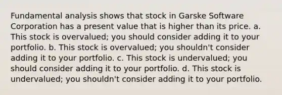 Fundamental analysis shows that stock in Garske Software Corporation has a present value that is higher than its price. a. This stock is overvalued; you should consider adding it to your portfolio. b. This stock is overvalued; you shouldn't consider adding it to your portfolio. c. This stock is undervalued; you should consider adding it to your portfolio. d. This stock is undervalued; you shouldn't consider adding it to your portfolio.