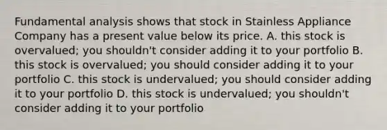 Fundamental analysis shows that stock in Stainless Appliance Company has a present value below its price. A. this stock is overvalued; you shouldn't consider adding it to your portfolio B. this stock is overvalued; you should consider adding it to your portfolio C. this stock is undervalued; you should consider adding it to your portfolio D. this stock is undervalued; you shouldn't consider adding it to your portfolio