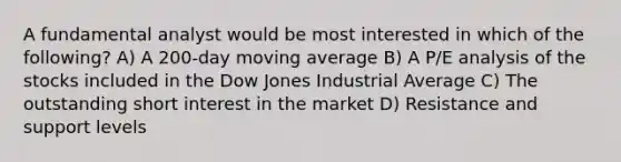 A fundamental analyst would be most interested in which of the following? A) A 200-day moving average B) A P/E analysis of the stocks included in the Dow Jones Industrial Average C) The outstanding short interest in the market D) Resistance and support levels