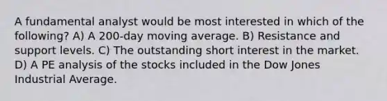 A fundamental analyst would be most interested in which of the following? A) A 200-day moving average. B) Resistance and support levels. C) The outstanding short interest in the market. D) A PE analysis of the stocks included in the Dow Jones Industrial Average.