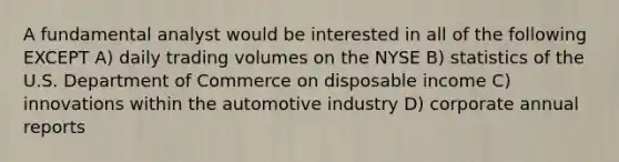 A fundamental analyst would be interested in all of the following EXCEPT A) daily trading volumes on the NYSE B) statistics of the U.S. Department of Commerce on disposable income C) innovations within the automotive industry D) corporate annual reports