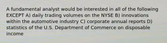 A fundamental analyst would be interested in all of the following EXCEPT A) daily trading volumes on the NYSE B) innovations within the automotive industry C) corporate annual reports D) statistics of the U.S. Department of Commerce on disposable income