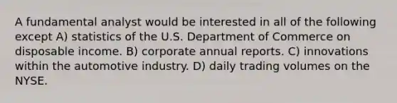 A fundamental analyst would be interested in all of the following except A) statistics of the U.S. Department of Commerce on disposable income. B) corporate annual reports. C) innovations within the automotive industry. D) daily trading volumes on the NYSE.