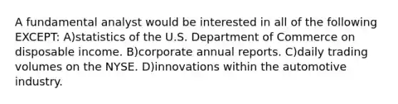 A fundamental analyst would be interested in all of the following EXCEPT: A)statistics of the U.S. Department of Commerce on disposable income. B)corporate annual reports. C)daily trading volumes on the NYSE. D)innovations within the automotive industry.