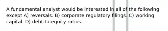 A fundamental analyst would be interested in all of the following except A) reversals. B) corporate regulatory filings. C) working capital. D) debt-to-equity ratios.