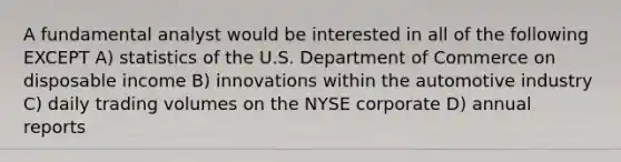 A fundamental analyst would be interested in all of the following EXCEPT A) statistics of the U.S. Department of Commerce on disposable income B) innovations within the automotive industry C) daily trading volumes on the NYSE corporate D) annual reports