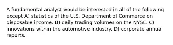 A fundamental analyst would be interested in all of the following except A) statistics of the U.S. Department of Commerce on disposable income. B) daily trading volumes on the NYSE. C) innovations within the automotive industry. D) corporate annual reports.