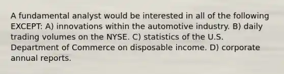 A fundamental analyst would be interested in all of the following EXCEPT: A) innovations within the automotive industry. B) daily trading volumes on the NYSE. C) statistics of the U.S. Department of Commerce on disposable income. D) corporate annual reports.